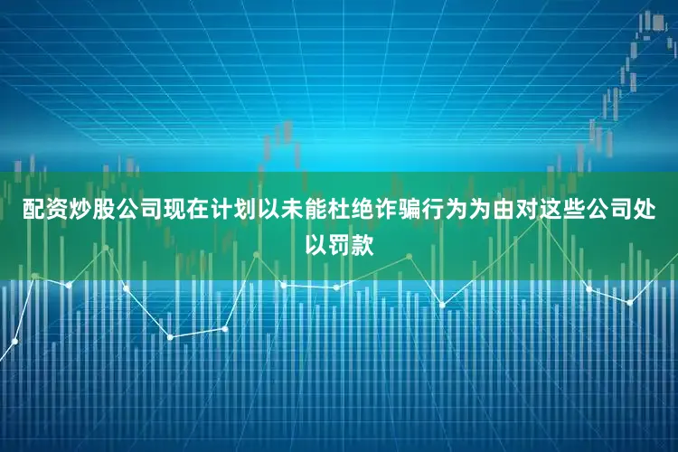 配资炒股公司现在计划以未能杜绝诈骗行为为由对这些公司处以罚款