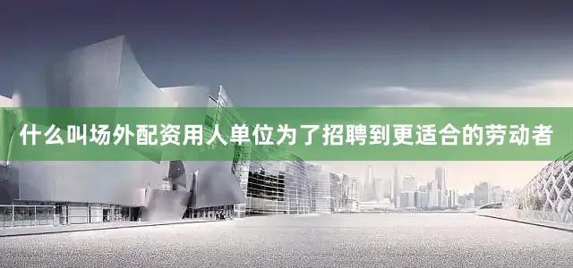 什么叫场外配资用人单位为了招聘到更适合的劳动者