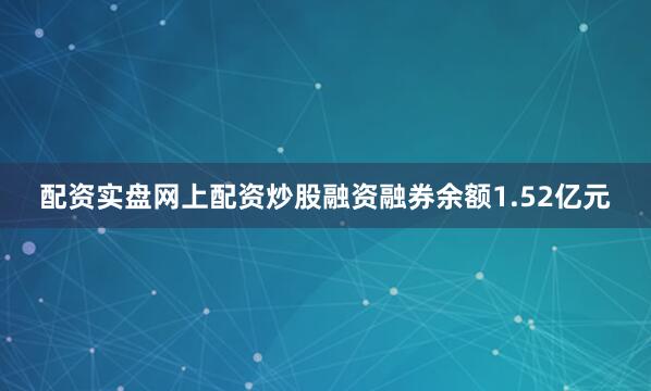 配资实盘网上配资炒股融资融券余额1.52亿元