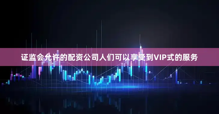 证监会允许的配资公司人们可以享受到VIP式的服务