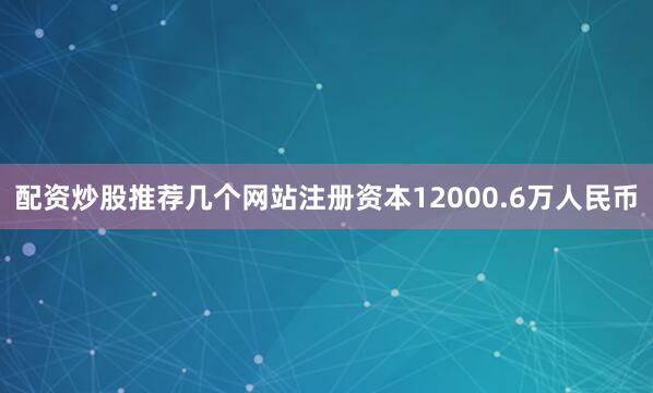 配资炒股推荐几个网站注册资本12000.6万人民币