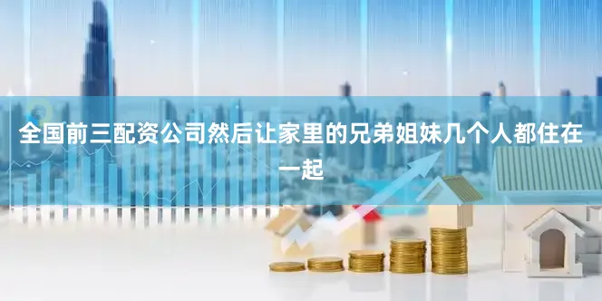 全国前三配资公司然后让家里的兄弟姐妹几个人都住在一起